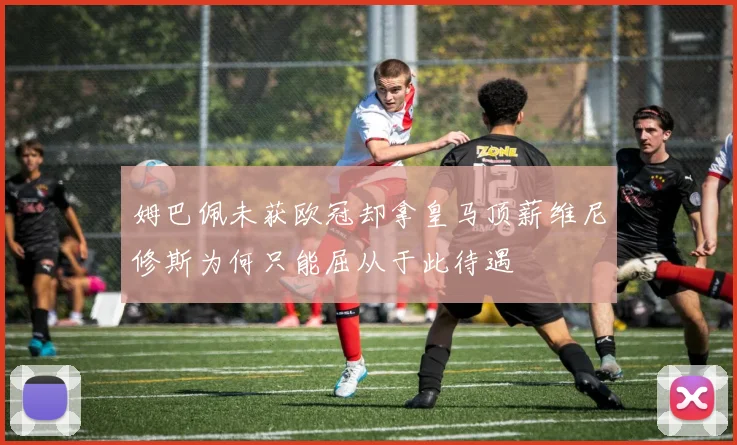 姆巴佩未获欧冠却拿皇马顶薪维尼修斯为何只能屈从于此待遇
