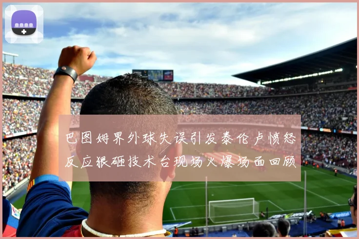 巴图姆界外球失误引发泰伦卢愤怒反应狠砸技术台现场火爆场面回顾