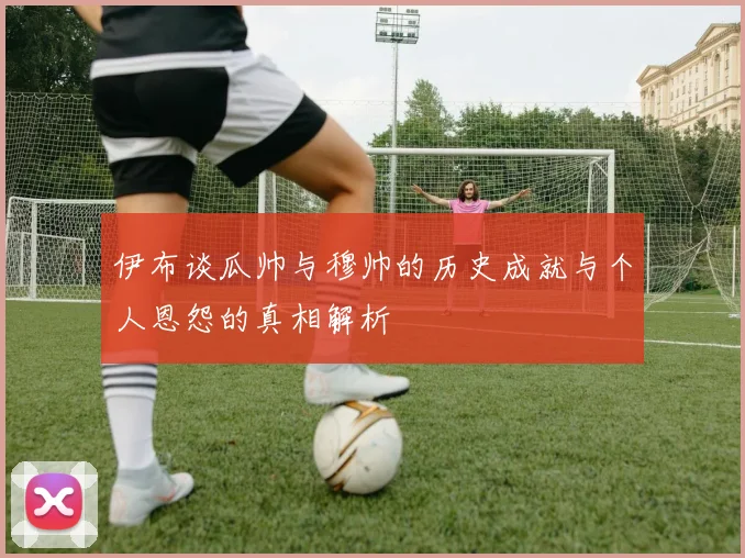 伊布谈瓜帅与穆帅的历史成就与个人恩怨的真相解析