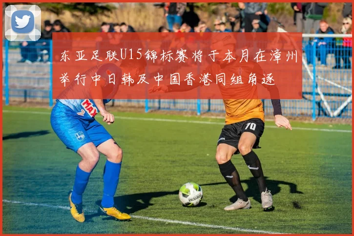 东亚足联U15锦标赛将于本月在漳州举行中日韩及中国香港同组角逐