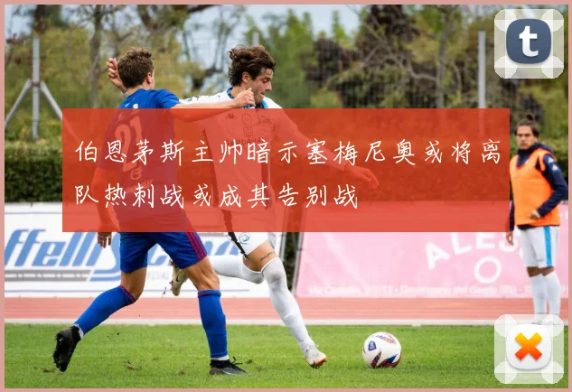 伯恩茅斯主帅暗示塞梅尼奥或将离队热刺战或成其告别战