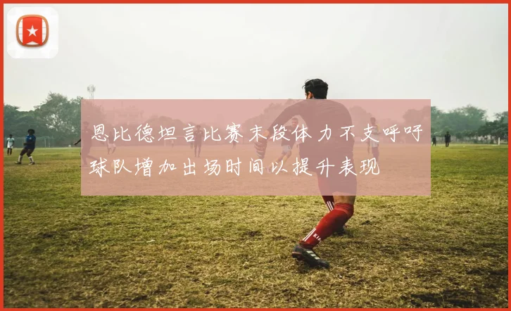 恩比德坦言比赛末段体力不支呼吁球队增加出场时间以提升表现