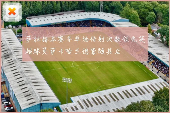 萨拉赫本赛季单场传射次数领先英超球员萨卡哈兰德紧随其后