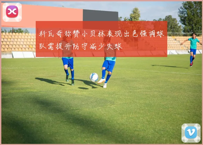 科瓦奇称赞小贝林表现出色强调球队需提升防守减少失球