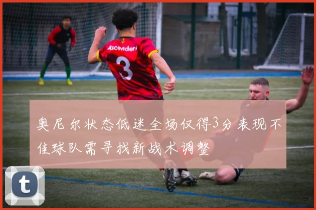 奥尼尔状态低迷全场仅得3分表现不佳球队需寻找新战术调整