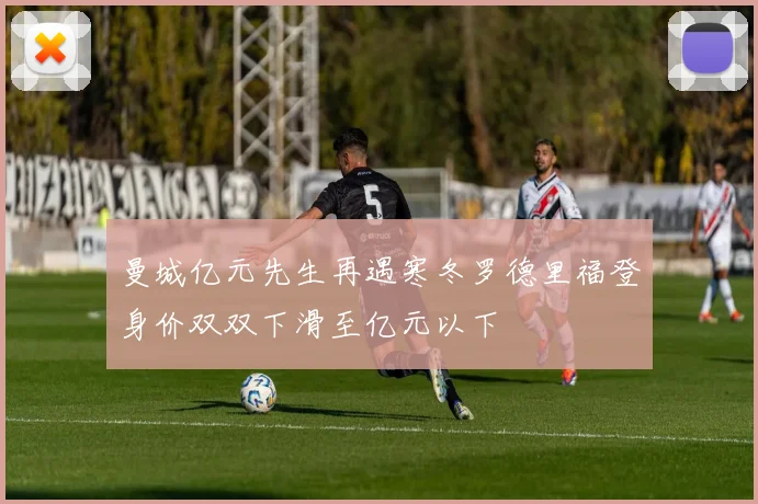 曼城亿元先生再遇寒冬罗德里福登身价双双下滑至亿元以下