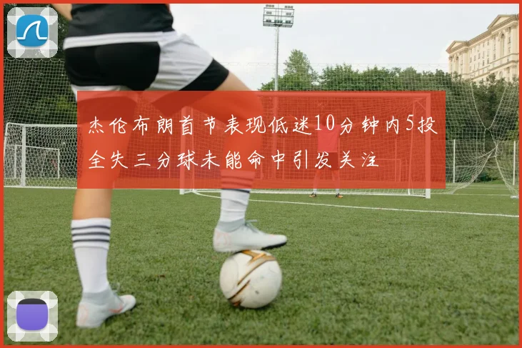 杰伦布朗首节表现低迷10分钟内5投全失三分球未能命中引发关注