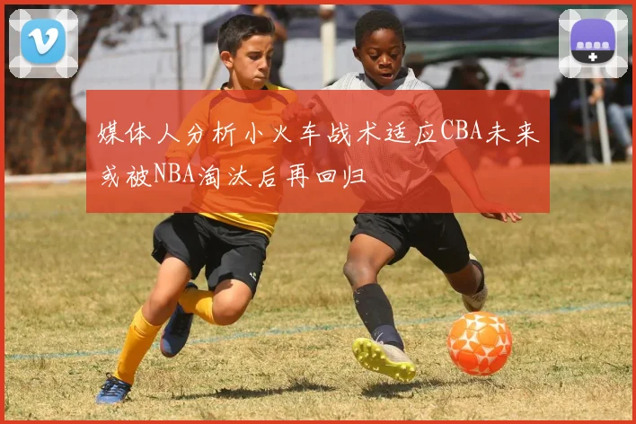 媒体人分析小火车战术适应CBA未来或被NBA淘汰后再回归