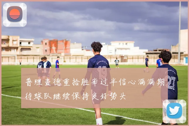 普理查德重拾胜率过半信心满满期待球队继续保持良好势头