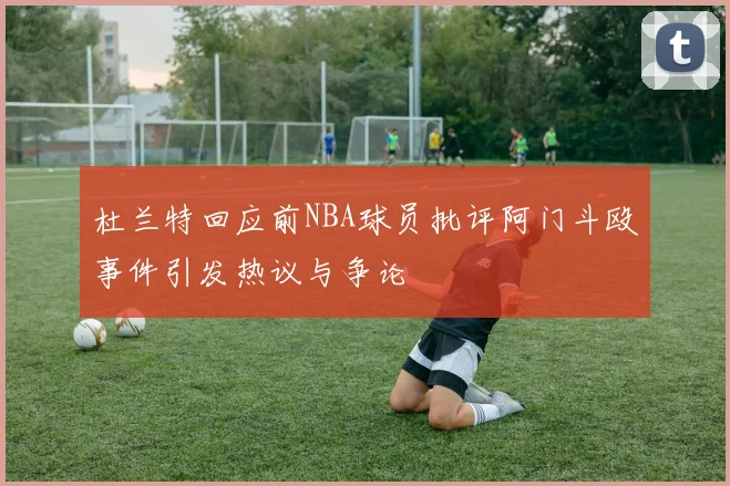 杜兰特回应前NBA球员批评阿门斗殴事件引发热议与争论