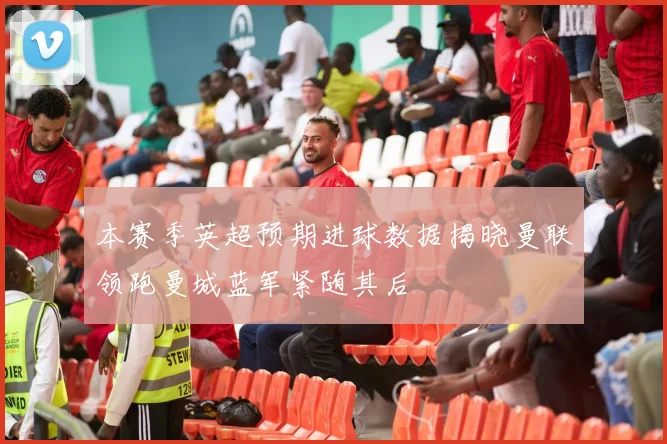本赛季英超预期进球数据揭晓曼联领跑曼城蓝军紧随其后