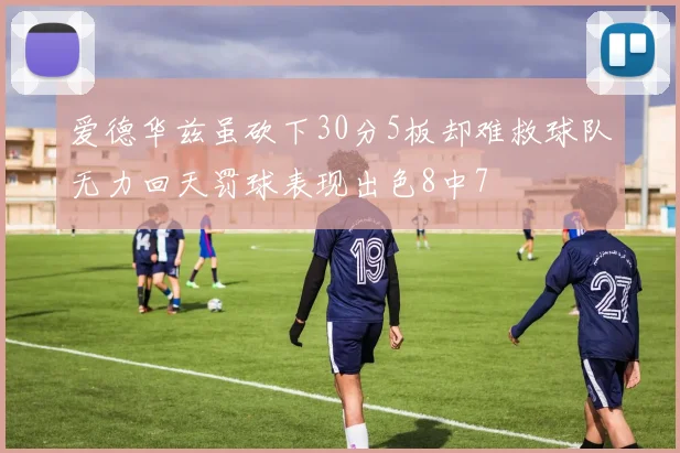 爱德华兹虽砍下30分5板却难救球队无力回天罚球表现出色8中7