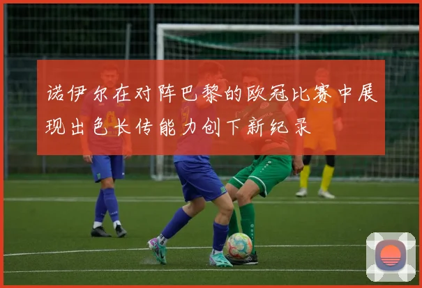 诺伊尔在对阵巴黎的欧冠比赛中展现出色长传能力创下新纪录