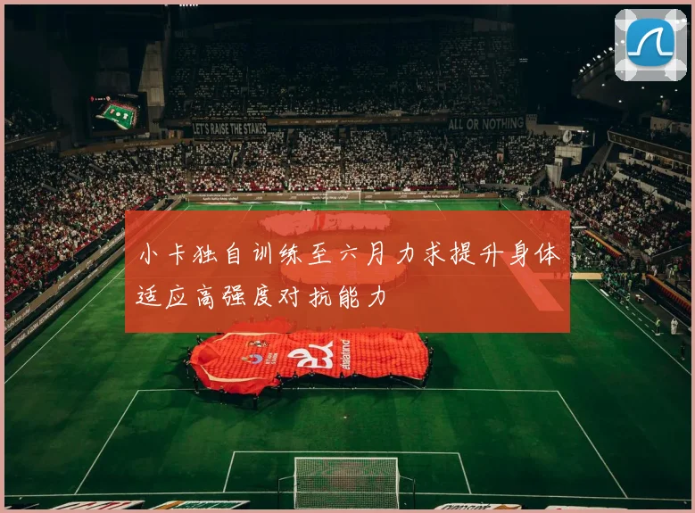 小卡独自训练至六月力求提升身体适应高强度对抗能力