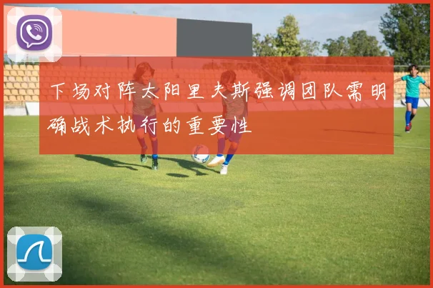 下场对阵太阳里夫斯强调团队需明确战术执行的重要性